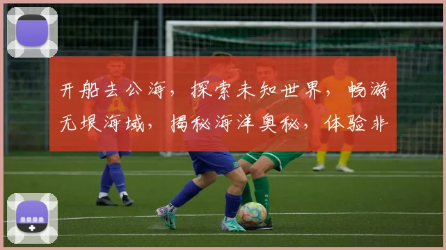 开船去公海，探索未知世界，畅游无垠海域，揭秘海洋奥秘，体验非凡之旅