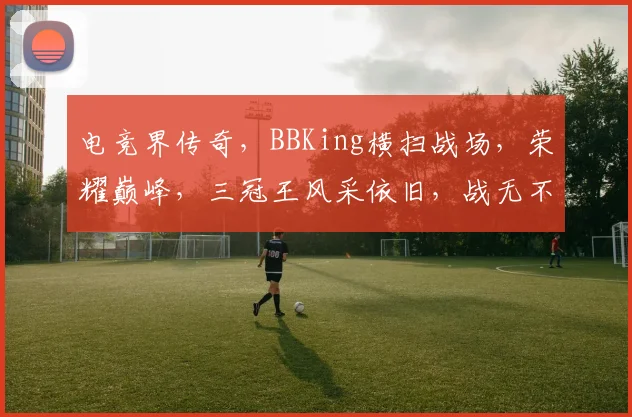 电竞界传奇，BBKing横扫战场，荣耀巅峰，三冠王风采依旧，战无不胜