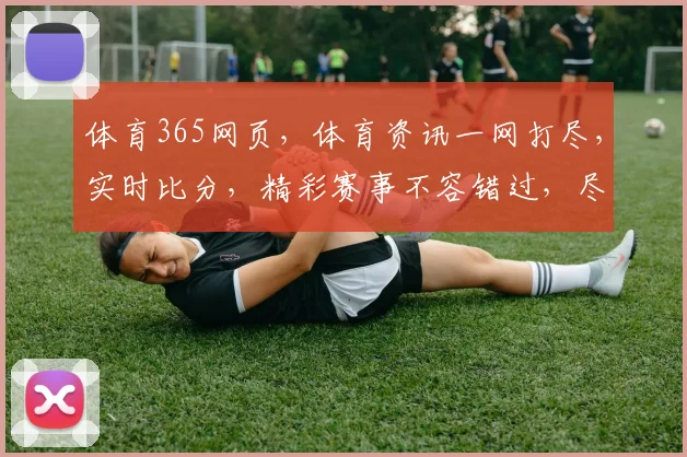 体育365网页，体育资讯一网打尽，实时比分，精彩赛事不容错过，尽在掌握