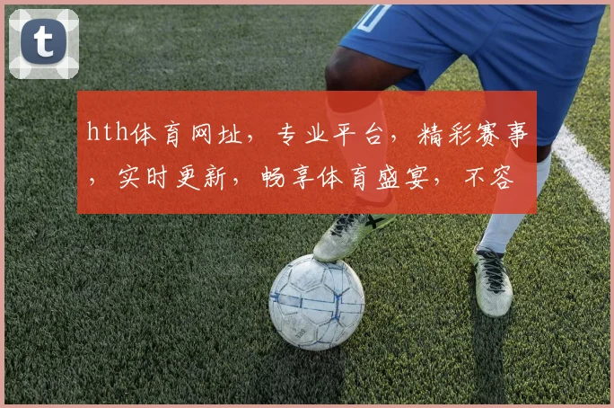 hth体育网址，专业平台，精彩赛事，实时更新，畅享体育盛宴，不容错过