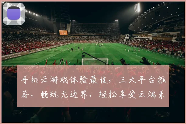 手机云游戏体验最佳，三大平台推荐，畅玩无边界，轻松享受云端乐趣，一触即达