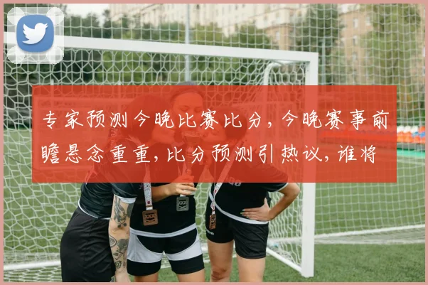 专家预测今晚比赛比分,今晚赛事前瞻悬念重重,比分预测引热议,谁将笑到最后