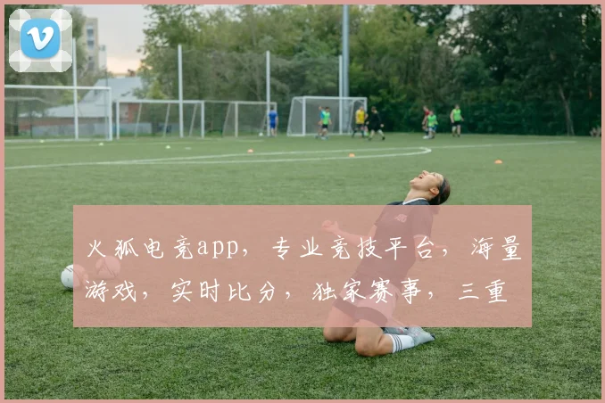 火狐电竞app，专业竞技平台，海量游戏，实时比分，独家赛事，三重福利，不容错过